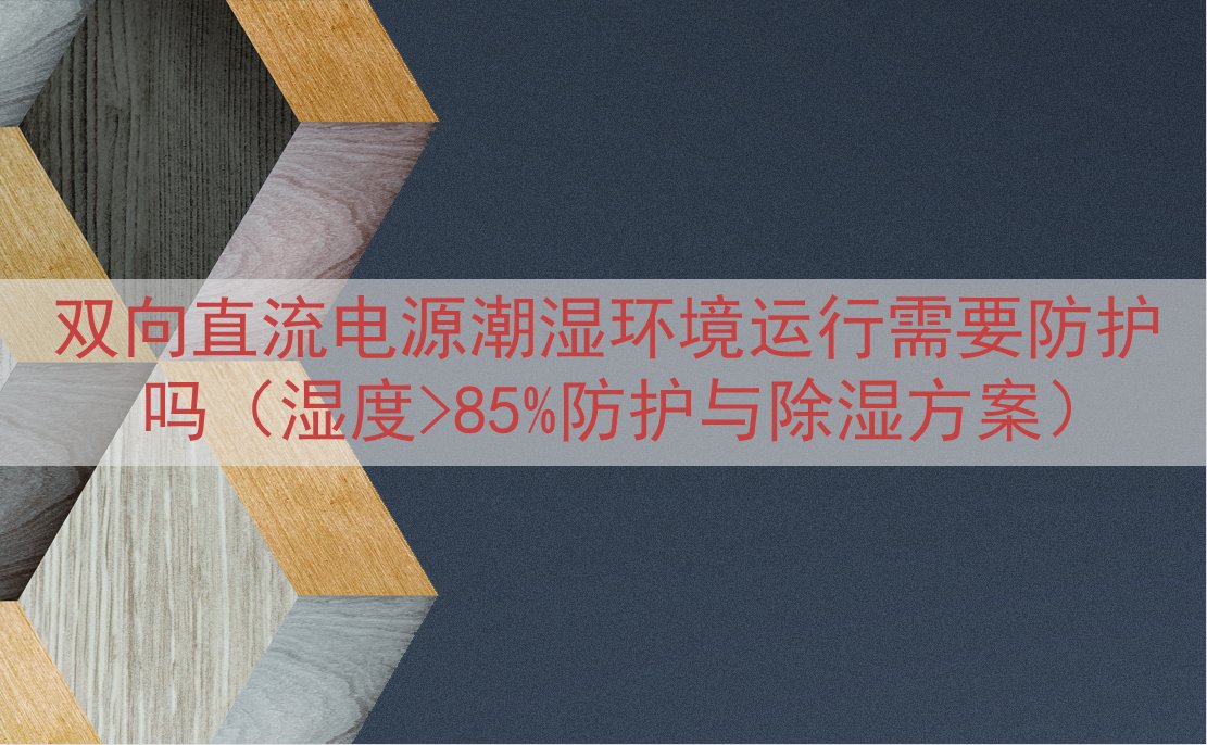 双向直流电源潮湿环境运行需要防护吗（湿度>85%防护与除湿方案）