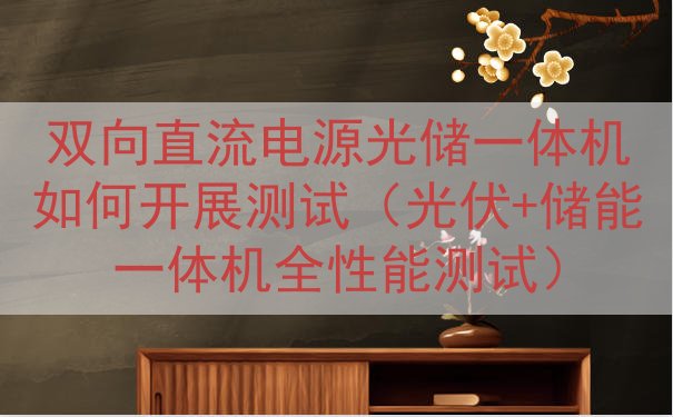 双向直流电源光储一体机如何开展测试（光伏+储能一体机全性能测试）